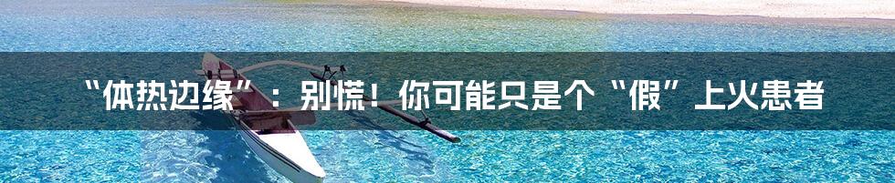 “体热边缘”：别慌！你可能只是个“假”上火患者
