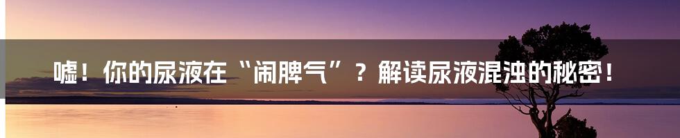 嘘！你的尿液在“闹脾气”？解读尿液混浊的秘密！