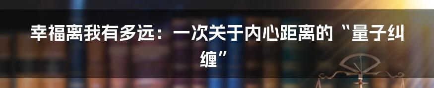 幸福离我有多远：一次关于内心距离的“量子纠缠”