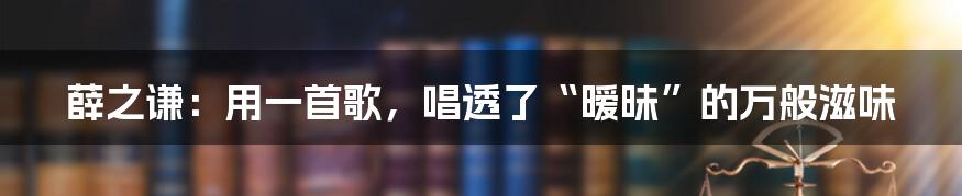 薛之谦：用一首歌，唱透了“暧昧”的万般滋味