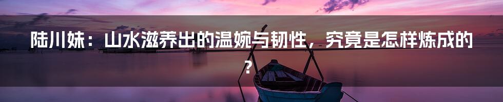 陆川妹：山水滋养出的温婉与韧性，究竟是怎样炼成的？