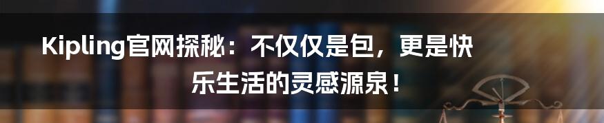 Kipling官网探秘：不仅仅是包，更是快乐生活的灵感源泉！
