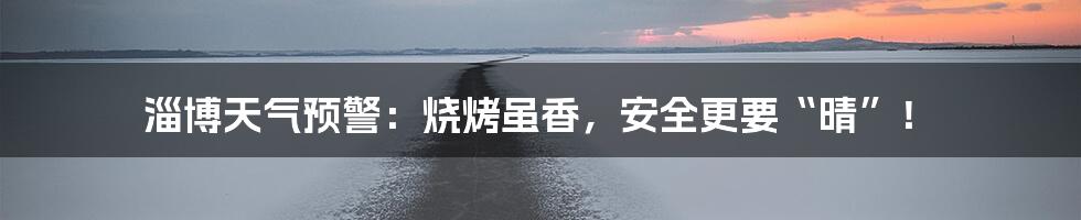 淄博天气预警：烧烤虽香，安全更要“晴”！