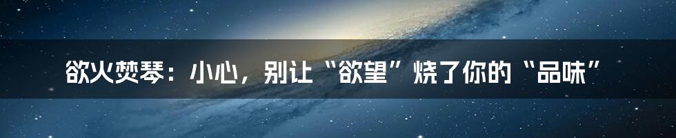 欲火焚琴：小心，别让“欲望”烧了你的“品味”
