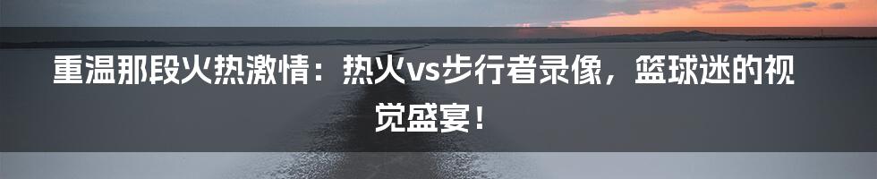 重温那段火热激情：热火vs步行者录像，篮球迷的视觉盛宴！