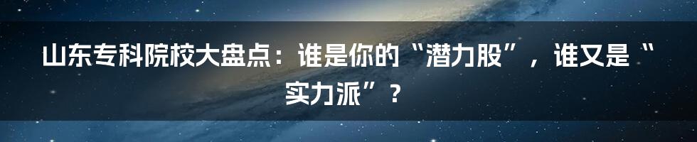 山东专科院校大盘点：谁是你的“潜力股”，谁又是“实力派”？