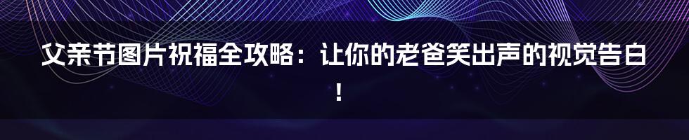 父亲节图片祝福全攻略：让你的老爸笑出声的视觉告白！