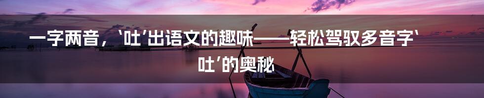 一字两音，‘吐’出语文的趣味——轻松驾驭多音字‘吐’的奥秘