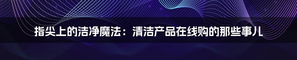 指尖上的洁净魔法：清洁产品在线购的那些事儿