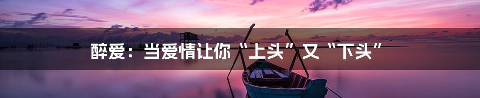 醉爱：当爱情让你“上头”又“下头”