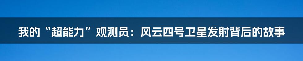 我的“超能力”观测员：风云四号卫星发射背后的故事