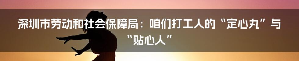 深圳市劳动和社会保障局：咱们打工人的“定心丸”与“贴心人”