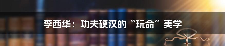 李西华：功夫硬汉的“玩命”美学
