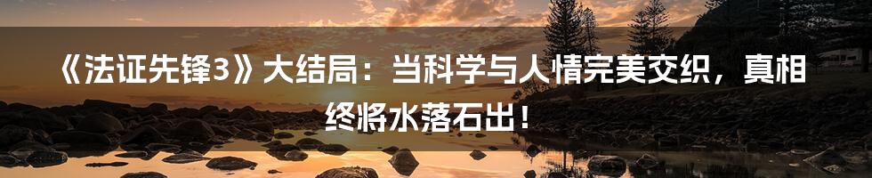 《法证先锋3》大结局：当科学与人情完美交织，真相终将水落石出！