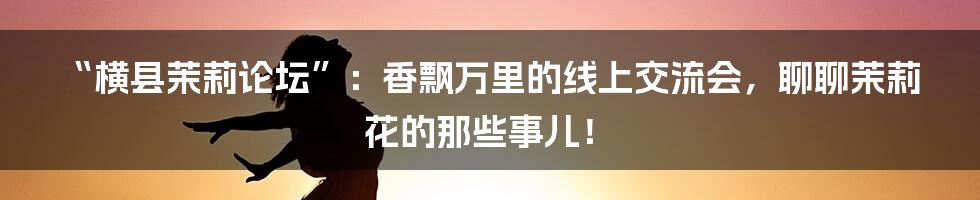“横县茉莉论坛”：香飘万里的线上交流会，聊聊茉莉花的那些事儿！