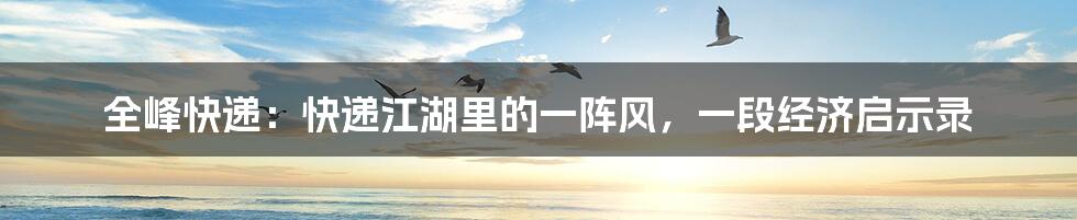 全峰快递：快递江湖里的一阵风，一段经济启示录