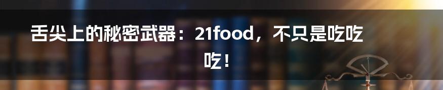 舌尖上的秘密武器：21food，不只是吃吃吃！