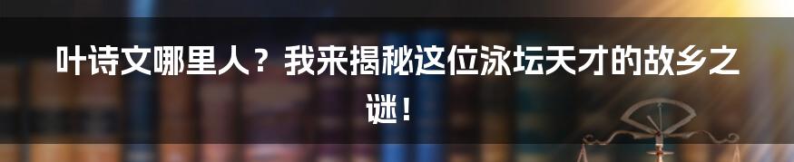叶诗文哪里人？我来揭秘这位泳坛天才的故乡之谜！