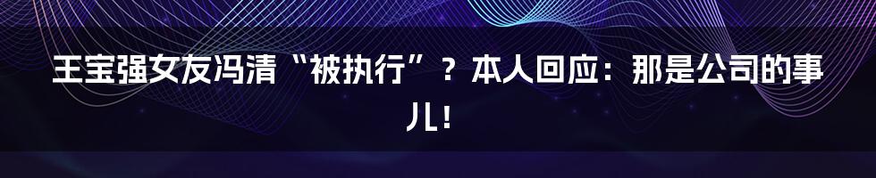 王宝强女友冯清“被执行”？本人回应：那是公司的事儿！