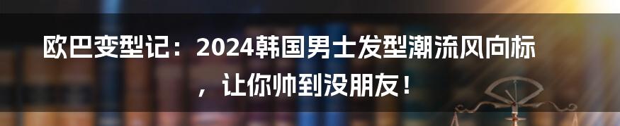 欧巴变型记：2024韩国男士发型潮流风向标，让你帅到没朋友！
