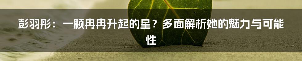 彭羽彤：一颗冉冉升起的星？多面解析她的魅力与可能性