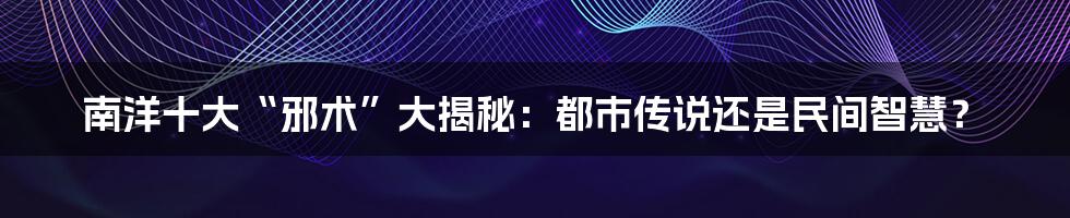 南洋十大“邪术”大揭秘：都市传说还是民间智慧？