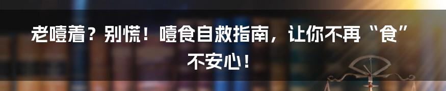 老噎着？别慌！噎食自救指南，让你不再“食”不安心！