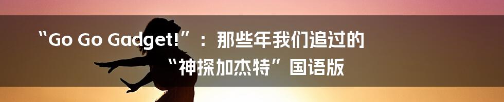 “Go Go Gadget!”：那些年我们追过的“神探加杰特”国语版