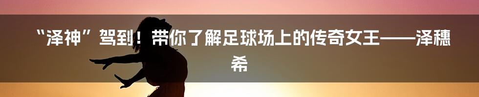 “泽神”驾到！带你了解足球场上的传奇女王——泽穗希
