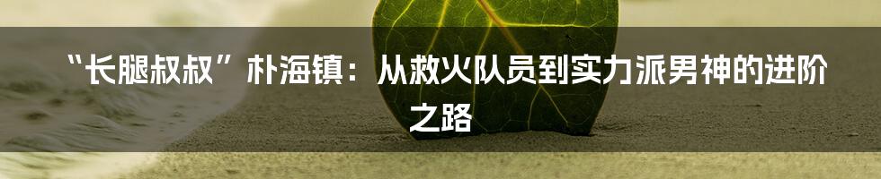 “长腿叔叔”朴海镇：从救火队员到实力派男神的进阶之路