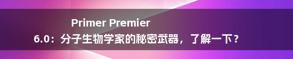 Primer Premier 6.0：分子生物学家的秘密武器，了解一下？