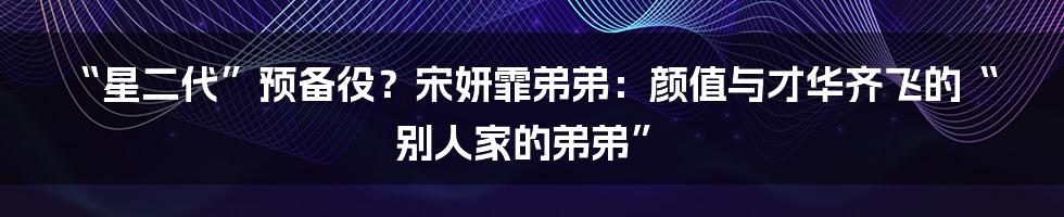 “星二代”预备役？宋妍霏弟弟：颜值与才华齐飞的“别人家的弟弟”