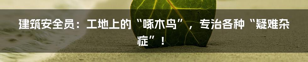 建筑安全员：工地上的“啄木鸟”，专治各种“疑难杂症”！