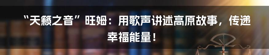“天籁之音”旺姆：用歌声讲述高原故事，传递幸福能量！