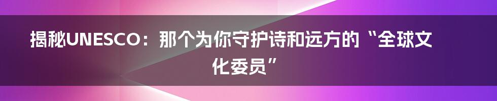 揭秘UNESCO：那个为你守护诗和远方的“全球文化委员”