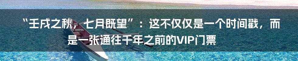 “壬戌之秋，七月既望”：这不仅仅是一个时间戳，而是一张通往千年之前的VIP门票