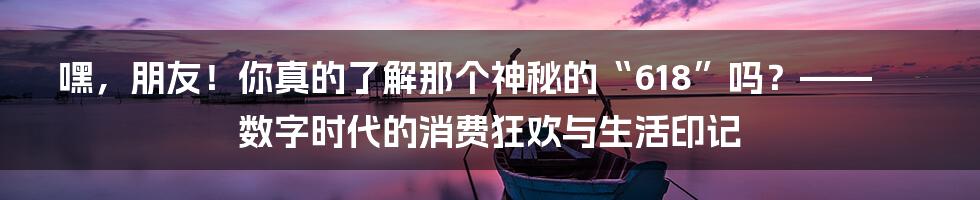 嘿，朋友！你真的了解那个神秘的“618”吗？——数字时代的消费狂欢与生活印记