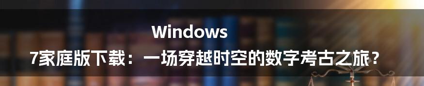 Windows 7家庭版下载：一场穿越时空的数字考古之旅？