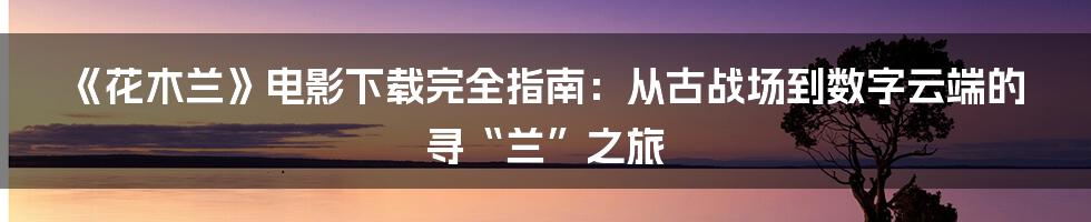 《花木兰》电影下载完全指南：从古战场到数字云端的寻“兰”之旅