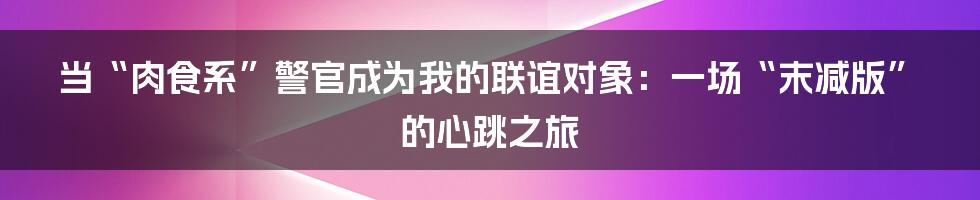 当“肉食系”警官成为我的联谊对象：一场“末减版”的心跳之旅