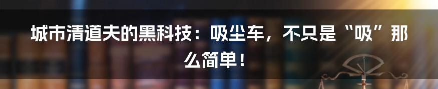 城市清道夫的黑科技：吸尘车，不只是“吸”那么简单！