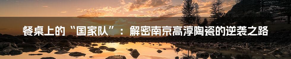 餐桌上的“国家队”：解密南京高淳陶瓷的逆袭之路