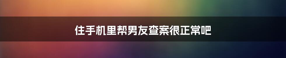 住手机里帮男友查案很正常吧