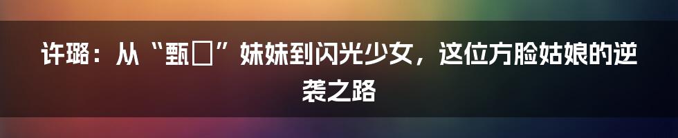 许璐：从“甄嬛”妹妹到闪光少女，这位方脸姑娘的逆袭之路
