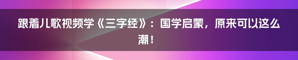 跟着儿歌视频学《三字经》：国学启蒙，原来可以这么潮！