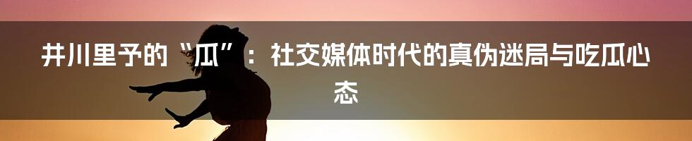 井川里予的“瓜”：社交媒体时代的真伪迷局与吃瓜心态