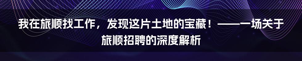 我在旅顺找工作，发现这片土地的宝藏！——一场关于旅顺招聘的深度解析