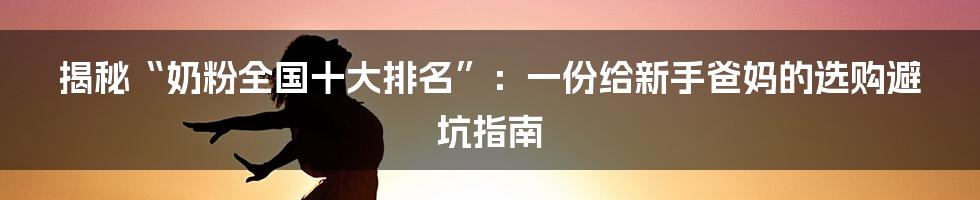 揭秘“奶粉全国十大排名”：一份给新手爸妈的选购避坑指南