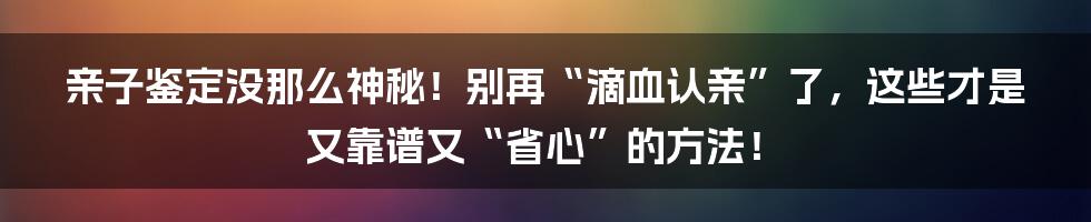 亲子鉴定没那么神秘！别再“滴血认亲”了，这些才是又靠谱又“省心”的方法！
