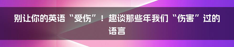 别让你的英语“受伤”！趣谈那些年我们“伤害”过的语言